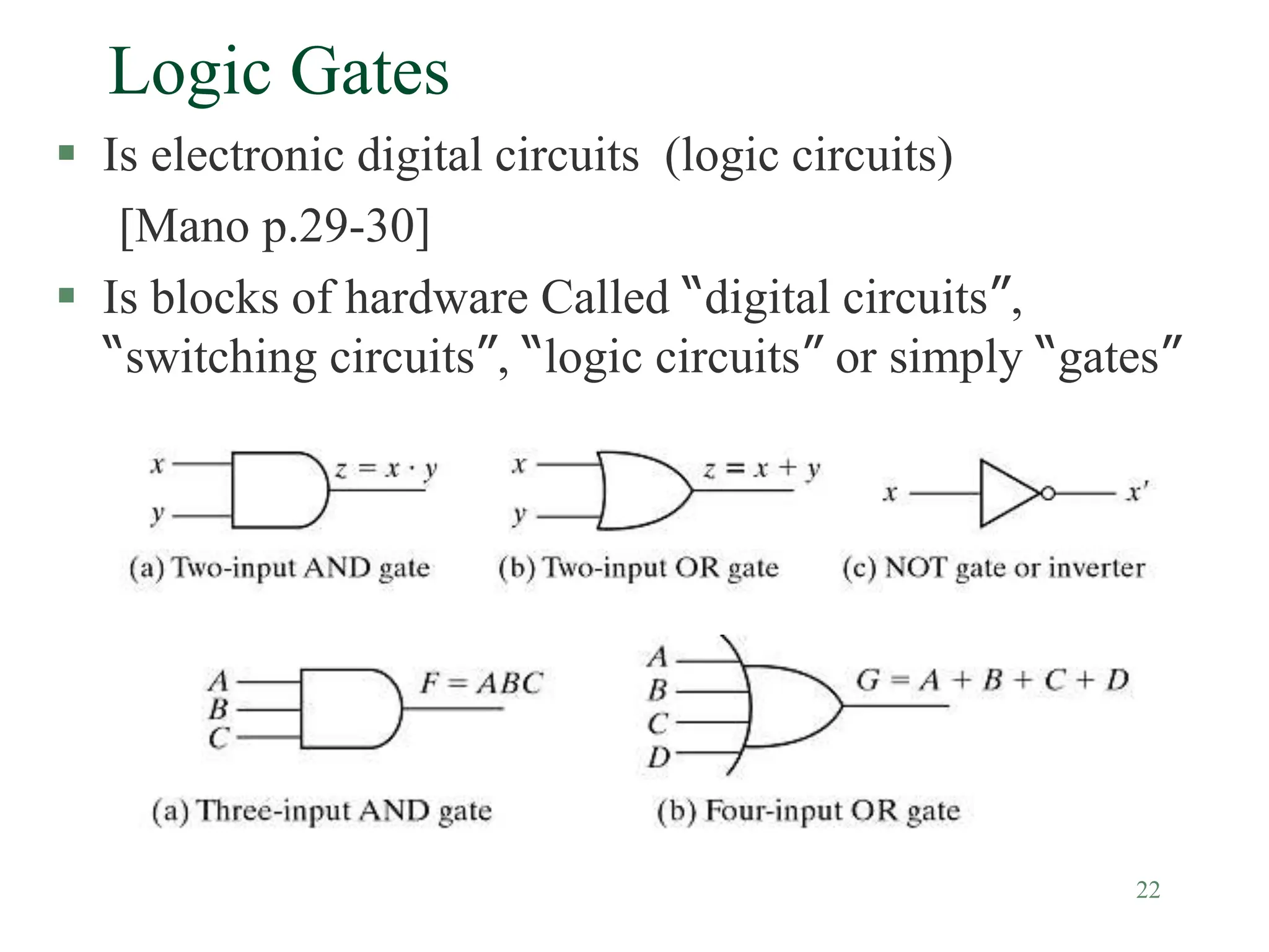 22
Logic Gates
 Is electronic digital circuits (logic circuits)
[Mano p.29-30]
 Is blocks of hardware Called “digital circuits”,
“switching circuits”, “logic circuits” or simply “gates”
 