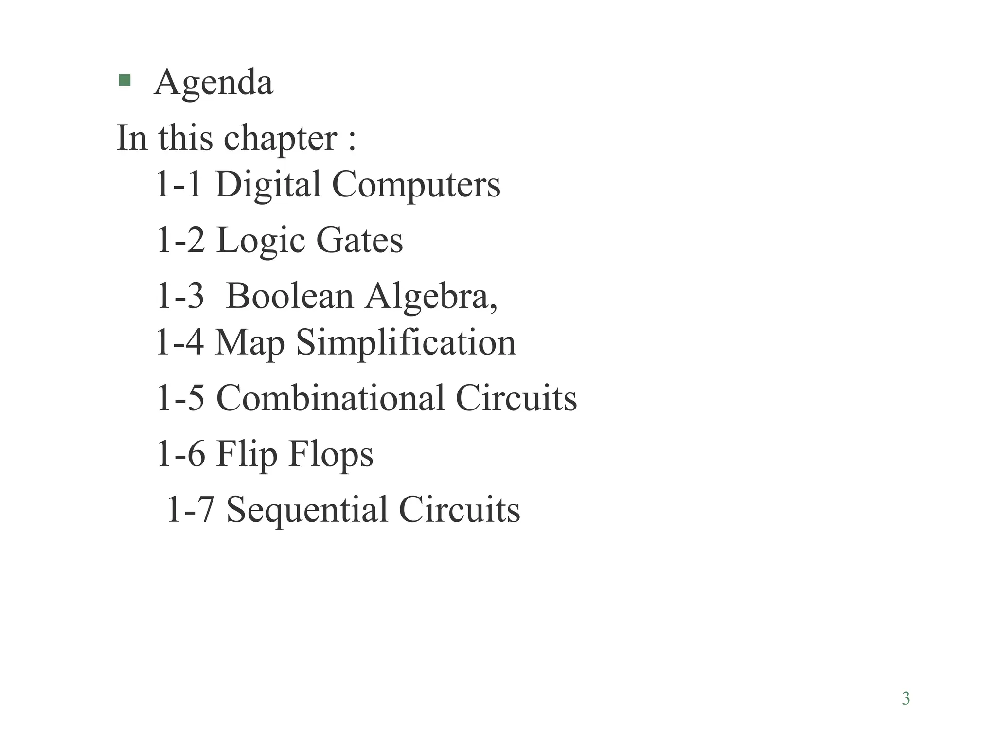 3
 Agenda
In this chapter :
1-1 Digital Computers
1-2 Logic Gates
1-3 Boolean Algebra,
1-4 Map Simplification
1-5 Combinational Circuits
1-6 Flip Flops
1-7 Sequential Circuits
 