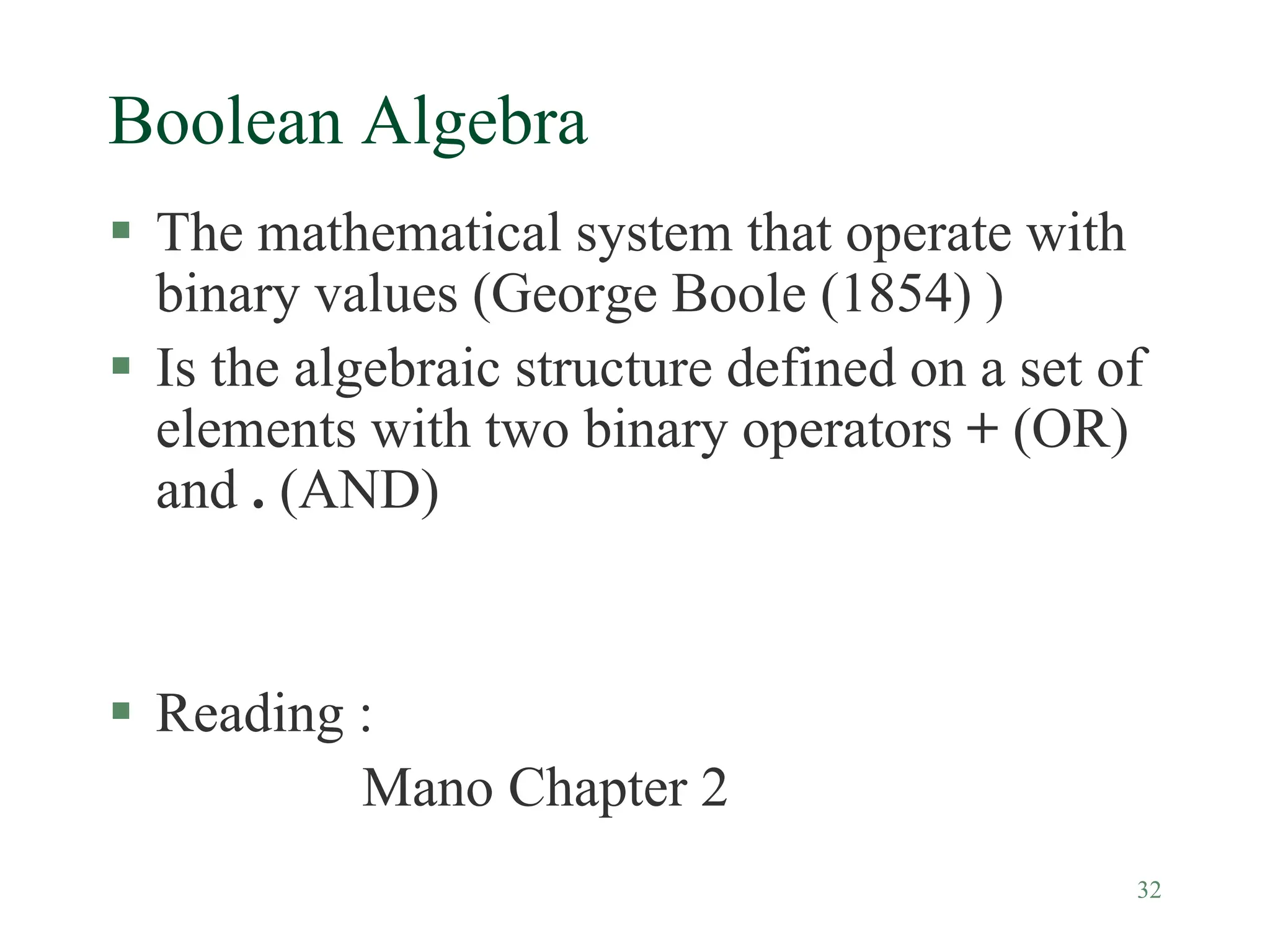 32
Boolean Algebra
 The mathematical system that operate with
binary values (George Boole (1854) )
 Is the algebraic structure defined on a set of
elements with two binary operators + (OR)
and . (AND)
 Reading :
Mano Chapter 2
 