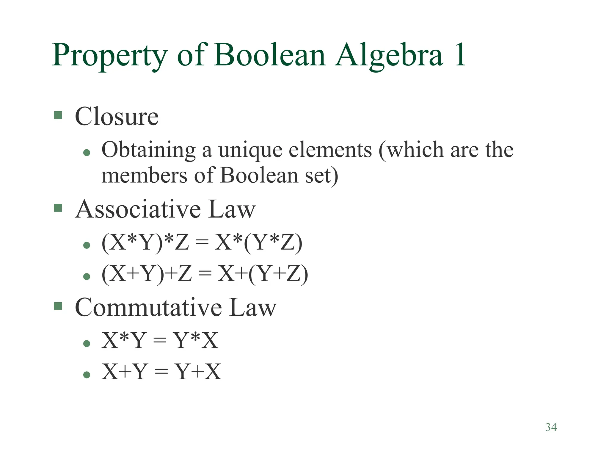 34
Property of Boolean Algebra 1
 Closure
 Obtaining a unique elements (which are the
members of Boolean set)
 Associative Law
 (X*Y)*Z = X*(Y*Z)
 (X+Y)+Z = X+(Y+Z)
 Commutative Law
 X*Y = Y*X
 X+Y = Y+X
 