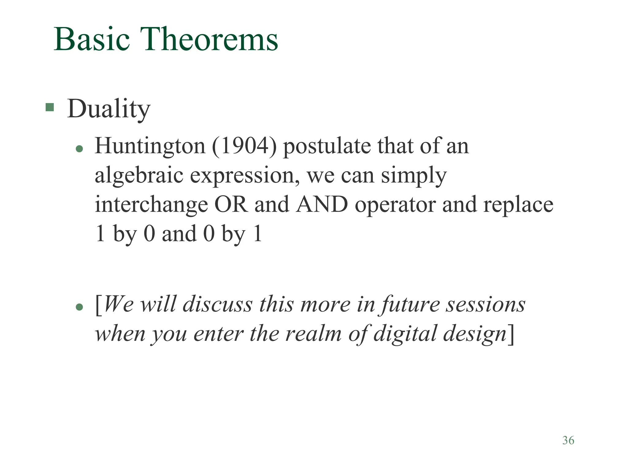 36
Basic Theorems
 Duality
 Huntington (1904) postulate that of an
algebraic expression, we can simply
interchange OR and AND operator and replace
1 by 0 and 0 by 1
 [We will discuss this more in future sessions
when you enter the realm of digital design]
 