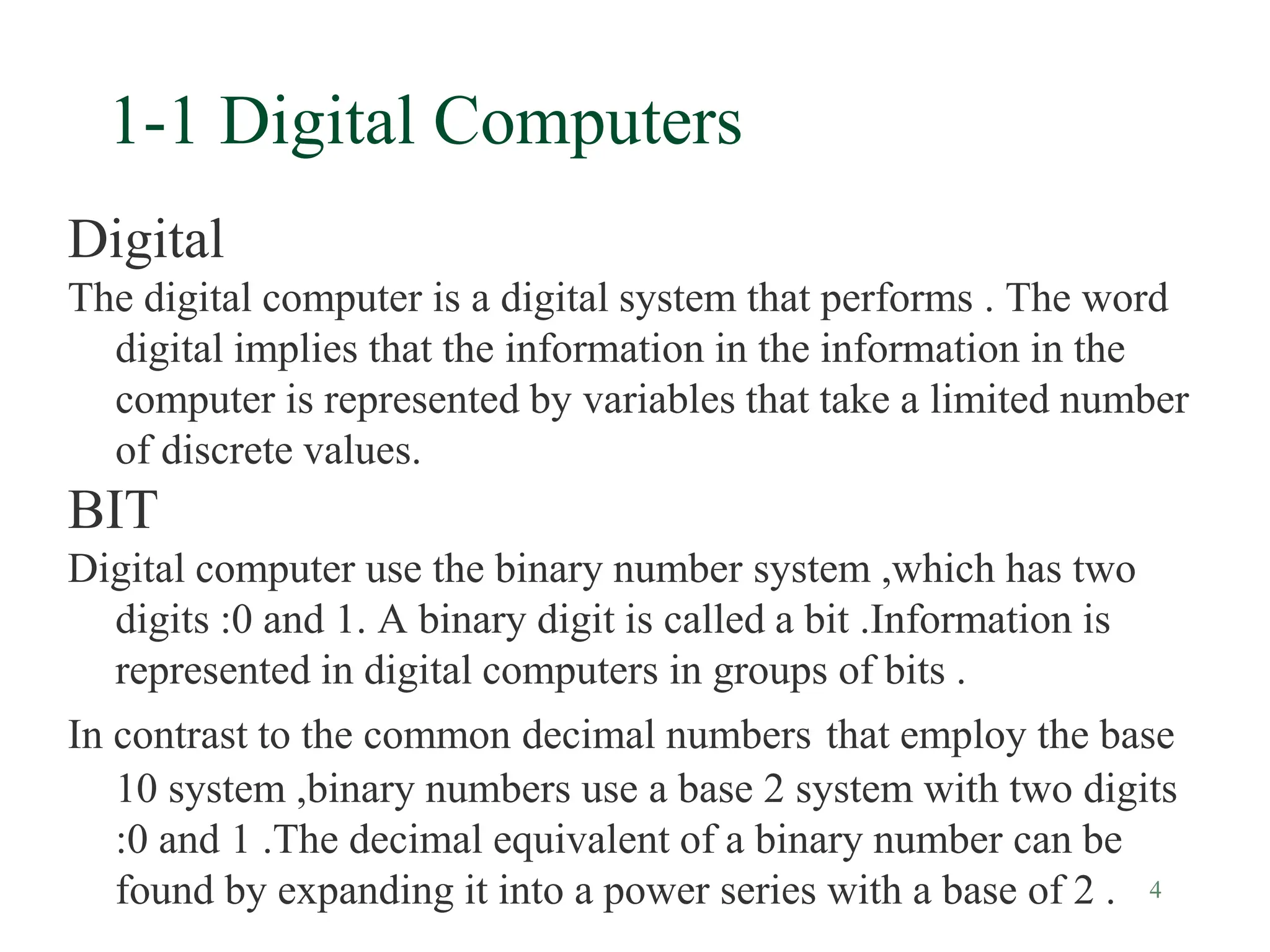 4
1-1 Digital Computers
Digital
The digital computer is a digital system that performs . The word
digital implies that the information in the information in the
computer is represented by variables that take a limited number
of discrete values.
BIT
Digital computer use the binary number system ,which has two
digits :0 and 1. A binary digit is called a bit .Information is
represented in digital computers in groups of bits .
In contrast to the common decimal numbers that employ the base
10 system ,binary numbers use a base 2 system with two digits
:0 and 1 .The decimal equivalent of a binary number can be
found by expanding it into a power series with a base of 2 .
 