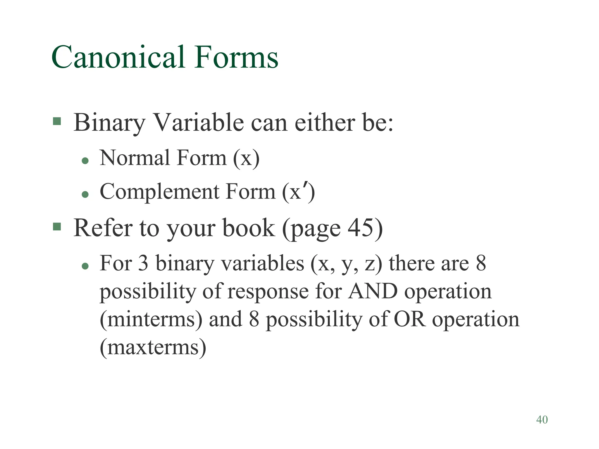 40
Canonical Forms
 Binary Variable can either be:
 Normal Form (x)
 Complement Form (x’)
 Refer to your book (page 45)
 For 3 binary variables (x, y, z) there are 8
possibility of response for AND operation
(minterms) and 8 possibility of OR operation
(maxterms)
 