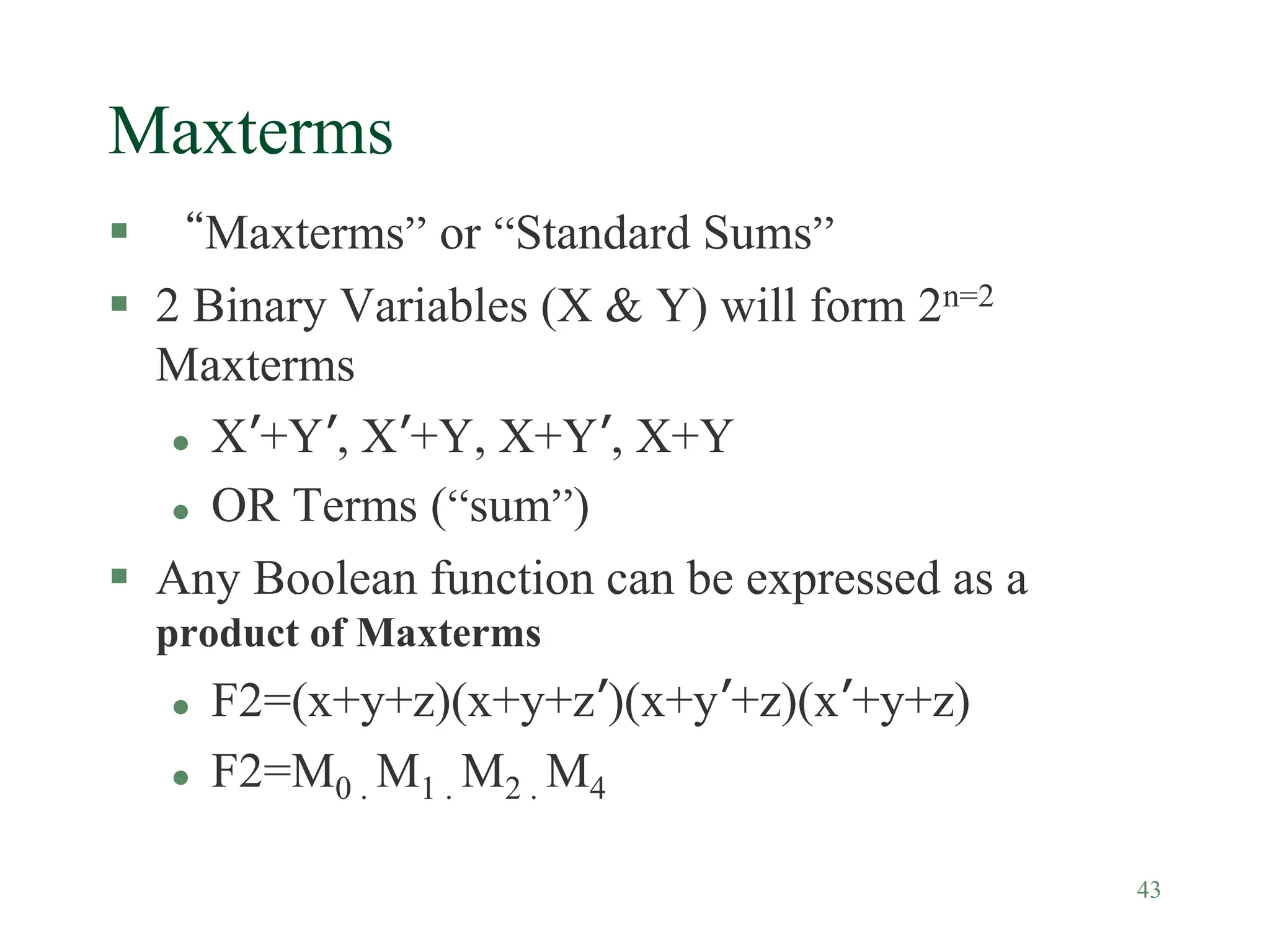 43
Maxterms
 “Maxterms” or “Standard Sums”
 2 Binary Variables (X & Y) will form 2n=2
Maxterms
 X’+Y’, X’+Y, X+Y’, X+Y
 OR Terms (“sum”)
 Any Boolean function can be expressed as a
product of Maxterms
 F2=(x+y+z)(x+y+z’)(x+y’+z)(x’+y+z)
 F2=M0 . M1 . M2 . M4
 