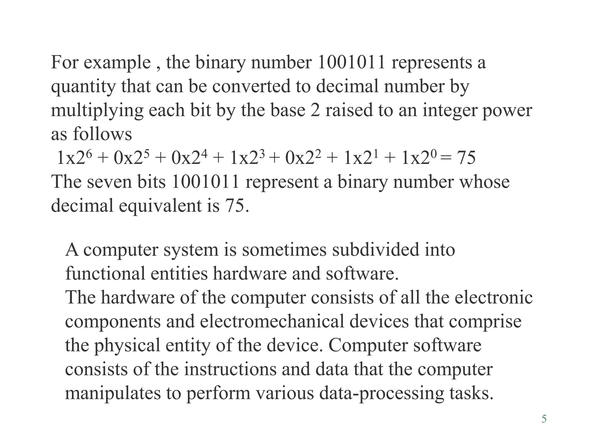 5
For example , the binary number 1001011 represents a
quantity that can be converted to decimal number by
multiplying each bit by the base 2 raised to an integer power
as follows
1x26 + 0x25 + 0x24 + 1x23 + 0x22 + 1x21 + 1x20 = 75
The seven bits 1001011 represent a binary number whose
decimal equivalent is 75.
A computer system is sometimes subdivided into
functional entities hardware and software.
The hardware of the computer consists of all the electronic
components and electromechanical devices that comprise
the physical entity of the device. Computer software
consists of the instructions and data that the computer
manipulates to perform various data-processing tasks.
 
