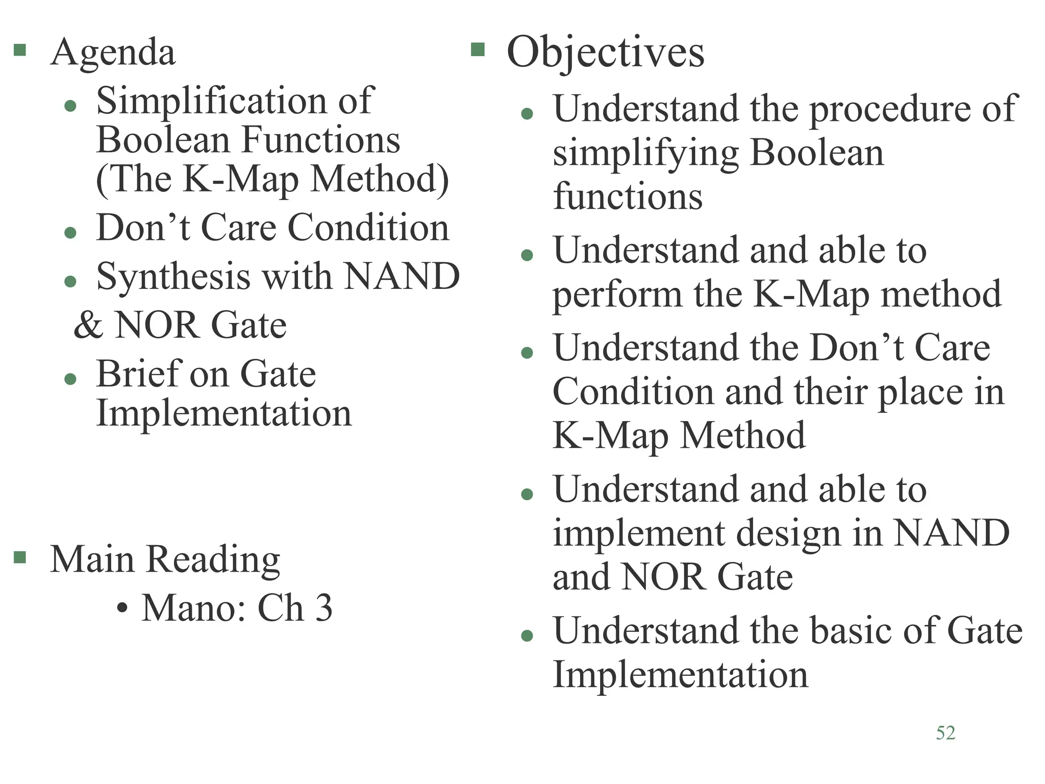 52
 Agenda
 Simplification of
Boolean Functions
(The K-Map Method)
 Don’t Care Condition
 Synthesis with NAND
& NOR Gate
 Brief on Gate
Implementation
 Main Reading
• Mano: Ch 3
 Objectives
 Understand the procedure of
simplifying Boolean
functions
 Understand and able to
perform the K-Map method
 Understand the Don’t Care
Condition and their place in
K-Map Method
 Understand and able to
implement design in NAND
and NOR Gate
 Understand the basic of Gate
Implementation
 