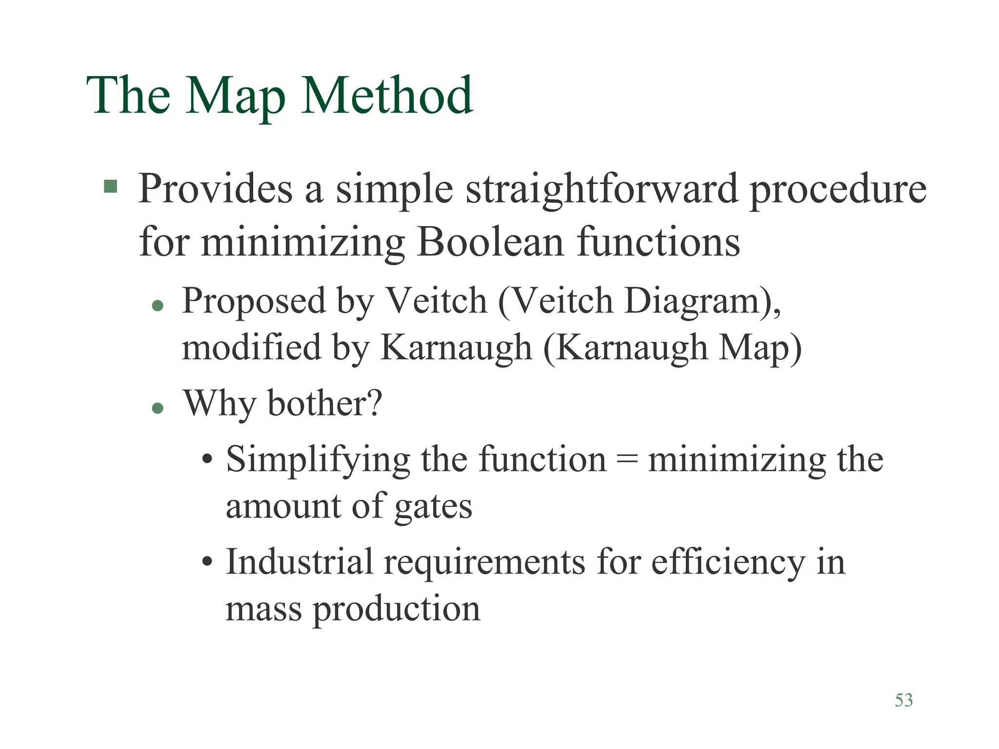 53
The Map Method
 Provides a simple straightforward procedure
for minimizing Boolean functions
 Proposed by Veitch (Veitch Diagram),
modified by Karnaugh (Karnaugh Map)
 Why bother?
• Simplifying the function = minimizing the
amount of gates
• Industrial requirements for efficiency in
mass production
 