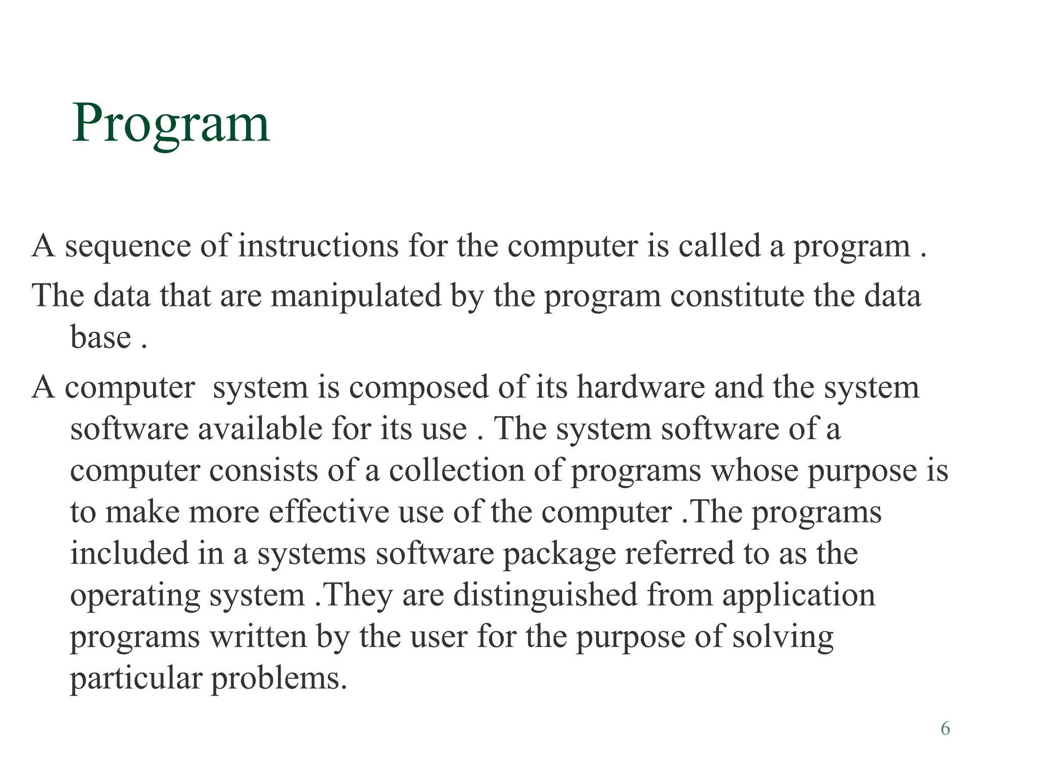 6
Program
A sequence of instructions for the computer is called a program .
The data that are manipulated by the program constitute the data
base .
A computer system is composed of its hardware and the system
software available for its use . The system software of a
computer consists of a collection of programs whose purpose is
to make more effective use of the computer .The programs
included in a systems software package referred to as the
operating system .They are distinguished from application
programs written by the user for the purpose of solving
particular problems.
 