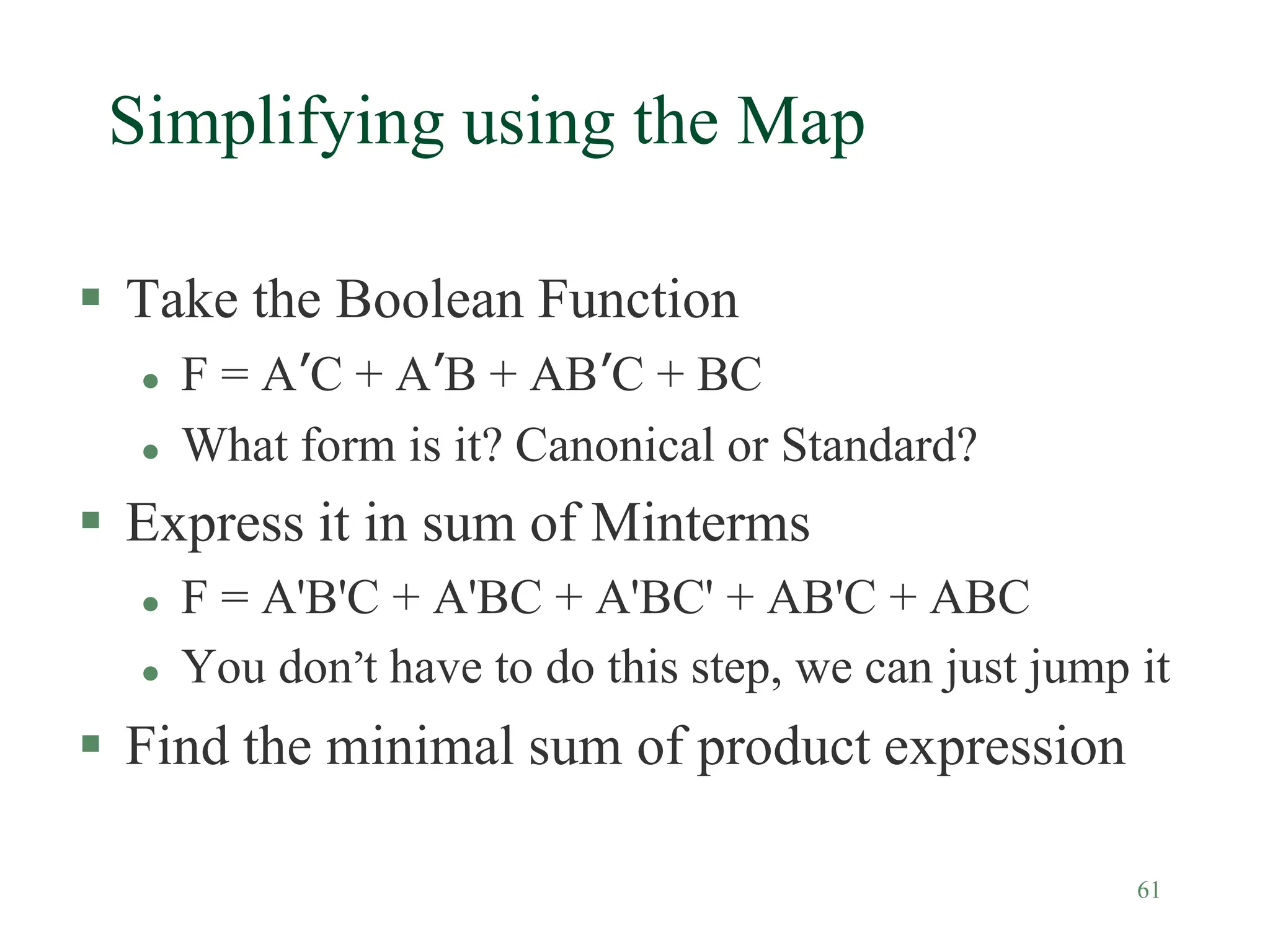61
Simplifying using the Map
 Take the Boolean Function
 F = A’C + A’B + AB’C + BC
 What form is it? Canonical or Standard?
 Express it in sum of Minterms
 F = A'B'C + A'BC + A'BC' + AB'C + ABC
 You don’t have to do this step, we can just jump it
 Find the minimal sum of product expression
 
