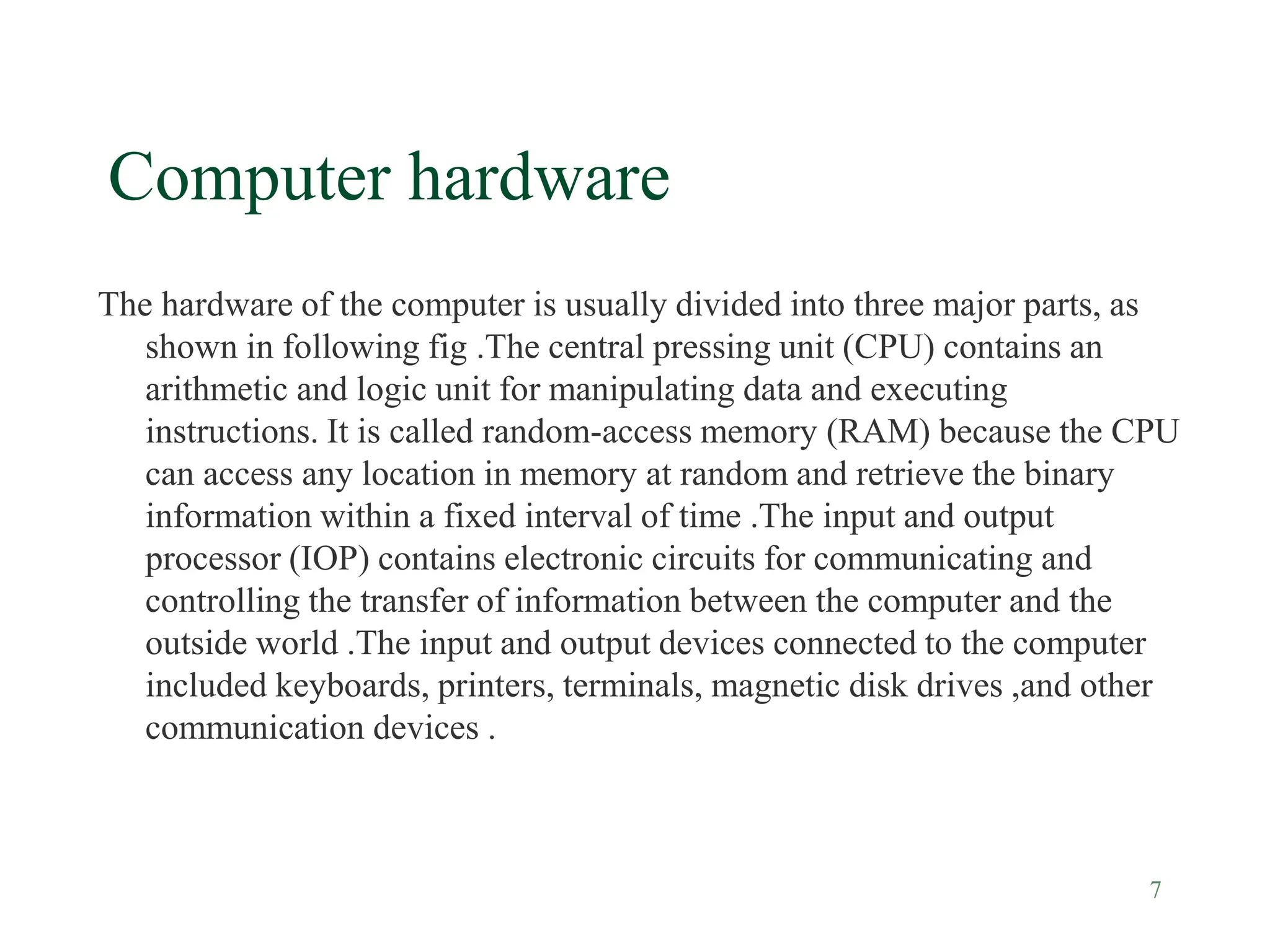 7
Computer hardware
The hardware of the computer is usually divided into three major parts, as
shown in following fig .The central pressing unit (CPU) contains an
arithmetic and logic unit for manipulating data and executing
instructions. It is called random-access memory (RAM) because the CPU
can access any location in memory at random and retrieve the binary
information within a fixed interval of time .The input and output
processor (IOP) contains electronic circuits for communicating and
controlling the transfer of information between the computer and the
outside world .The input and output devices connected to the computer
included keyboards, printers, terminals, magnetic disk drives ,and other
communication devices .
 