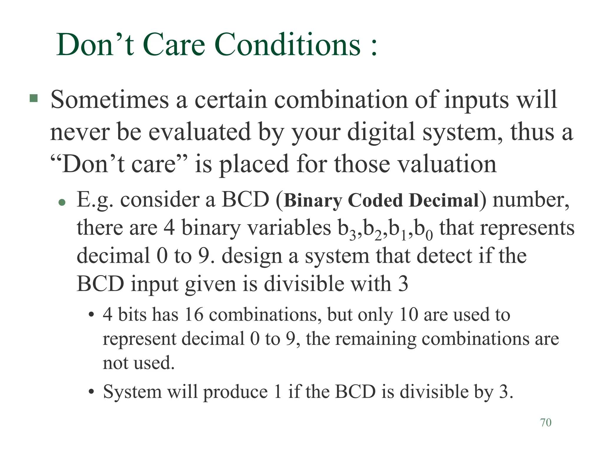70
Don’t Care Conditions :
 Sometimes a certain combination of inputs will
never be evaluated by your digital system, thus a
“Don’t care” is placed for those valuation
 E.g. consider a BCD (Binary Coded Decimal) number,
there are 4 binary variables b3,b2,b1,b0 that represents
decimal 0 to 9. design a system that detect if the
BCD input given is divisible with 3
• 4 bits has 16 combinations, but only 10 are used to
represent decimal 0 to 9, the remaining combinations are
not used.
• System will produce 1 if the BCD is divisible by 3.
 