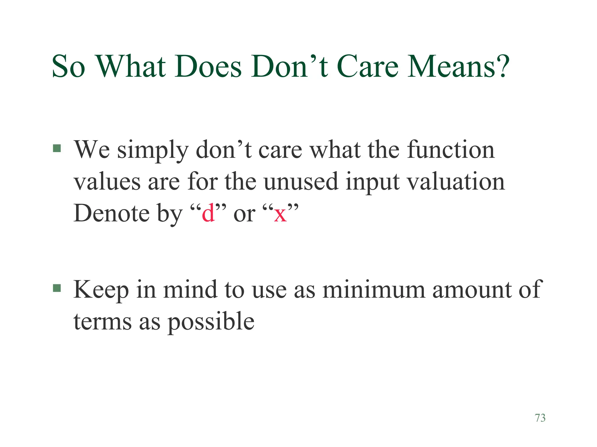 73
So What Does Don’t Care Means?
 We simply don’t care what the function
values are for the unused input valuation
Denote by “d” or “x”
 Keep in mind to use as minimum amount of
terms as possible
 