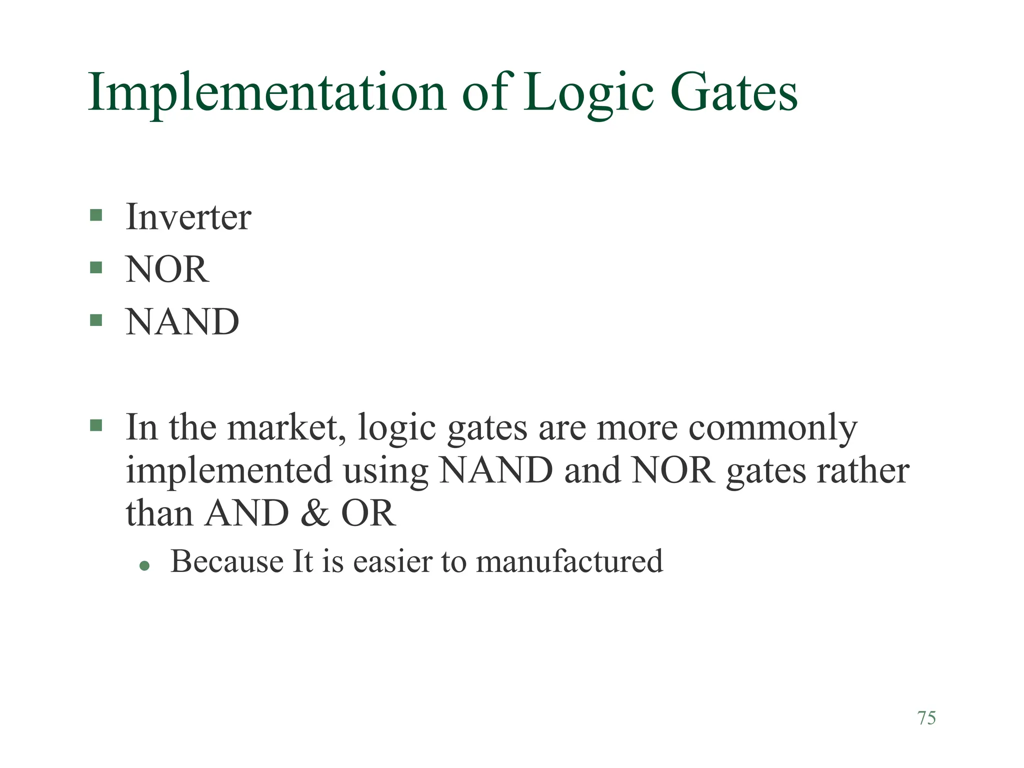 75
Implementation of Logic Gates
 Inverter
 NOR
 NAND
 In the market, logic gates are more commonly
implemented using NAND and NOR gates rather
than AND & OR
 Because It is easier to manufactured
 