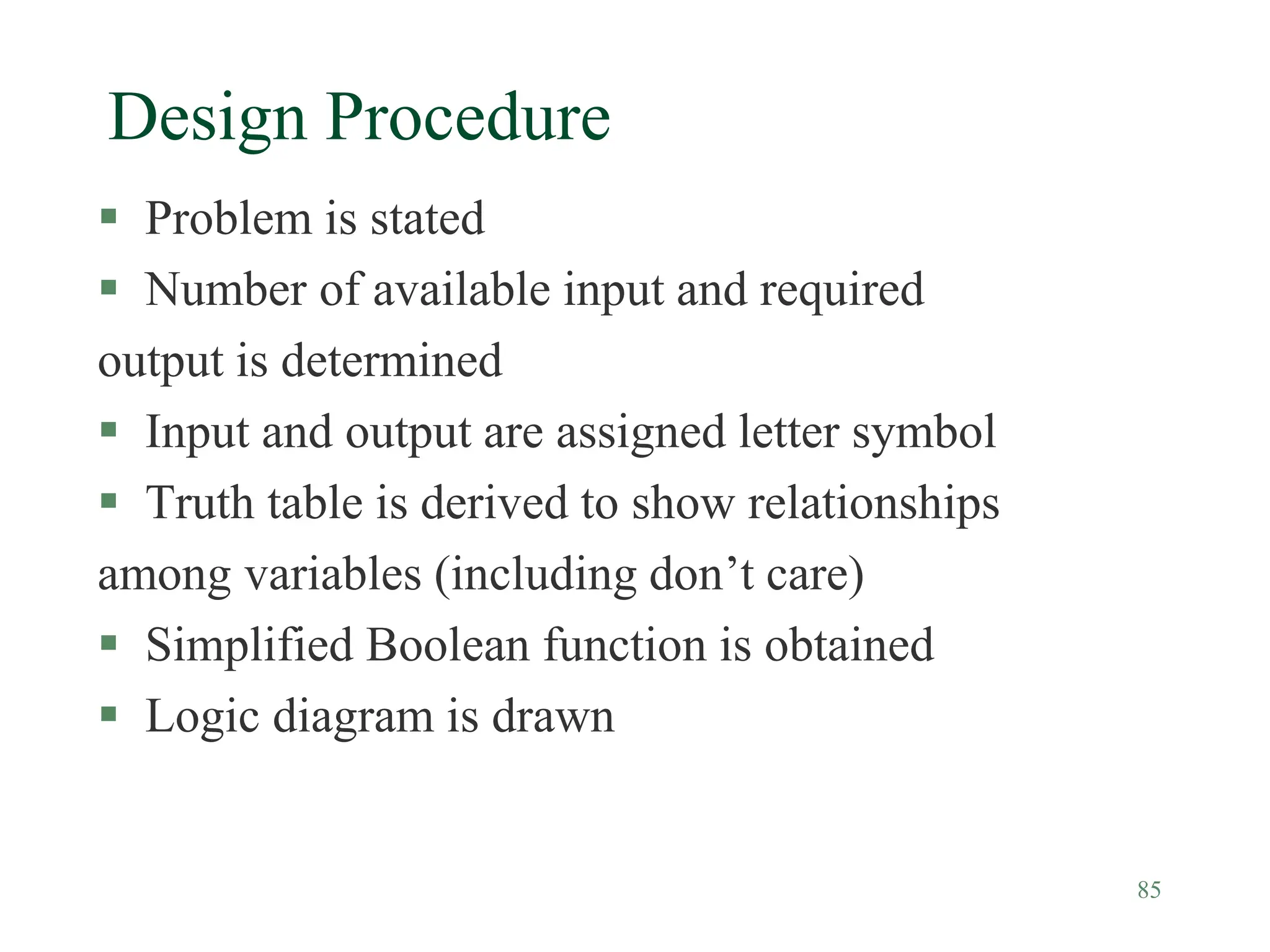 85
Design Procedure
 Problem is stated
 Number of available input and required
output is determined
 Input and output are assigned letter symbol
 Truth table is derived to show relationships
among variables (including don’t care)
 Simplified Boolean function is obtained
 Logic diagram is drawn
 