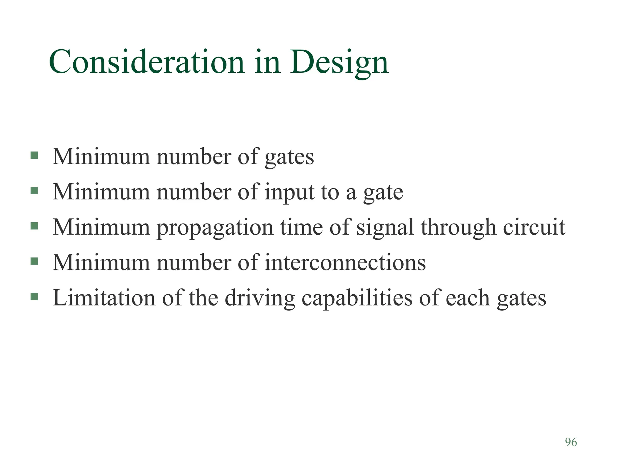 96
Consideration in Design
 Minimum number of gates
 Minimum number of input to a gate
 Minimum propagation time of signal through circuit
 Minimum number of interconnections
 Limitation of the driving capabilities of each gates
 