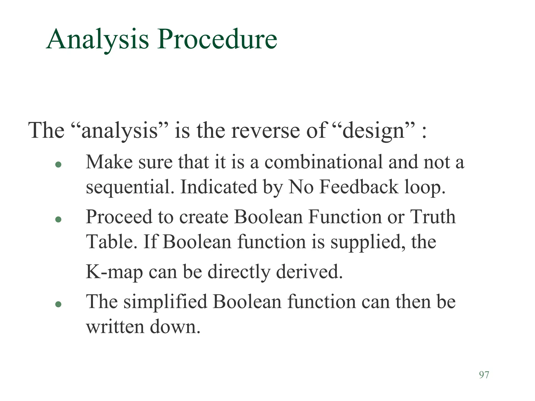 97
Analysis Procedure
The “analysis” is the reverse of “design” :
 Make sure that it is a combinational and not a
sequential. Indicated by No Feedback loop.
 Proceed to create Boolean Function or Truth
Table. If Boolean function is supplied, the
K-map can be directly derived.
 The simplified Boolean function can then be
written down.
 
