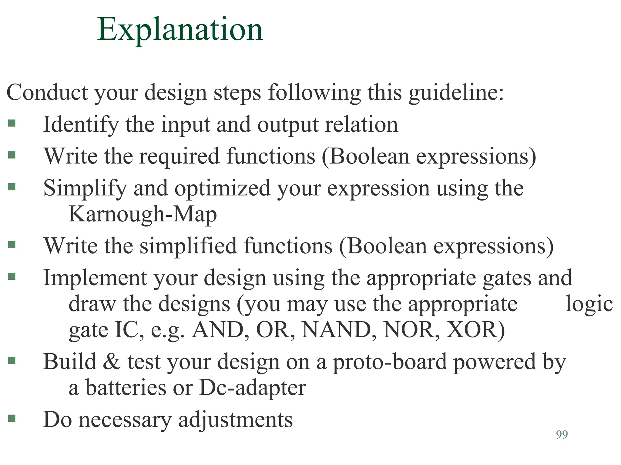 99
Explanation
Conduct your design steps following this guideline:
 Identify the input and output relation
 Write the required functions (Boolean expressions)
 Simplify and optimized your expression using the
Karnough-Map
 Write the simplified functions (Boolean expressions)
 Implement your design using the appropriate gates and
draw the designs (you may use the appropriate logic
gate IC, e.g. AND, OR, NAND, NOR, XOR)
 Build & test your design on a proto-board powered by
a batteries or Dc-adapter
 Do necessary adjustments
 