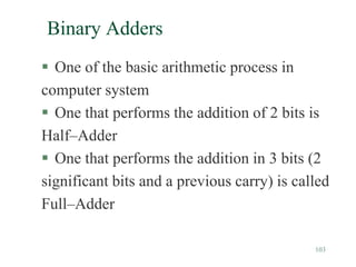 103
Binary Adders
 One of the basic arithmetic process in
computer system
 One that performs the addition of 2 bits is
Half–Adder
 One that performs the addition in 3 bits (2
significant bits and a previous carry) is called
Full–Adder
 