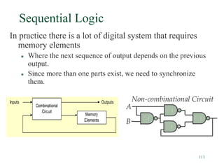 113
Sequential Logic
In practice there is a lot of digital system that requires
memory elements
 Where the next sequence of output depends on the previous
output.
 Since more than one parts exist, we need to synchronize
them.
Combinational
Circuit
Memory
Elements
Inputs Outputs Non-combinational Circuit
A
B
 