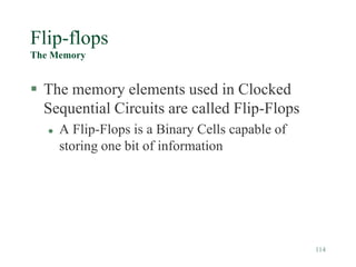 114
Flip-flops
The Memory
 The memory elements used in Clocked
Sequential Circuits are called Flip-Flops
 A Flip-Flops is a Binary Cells capable of
storing one bit of information
 