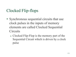 120
Clocked Flip-flops
 Synchronous sequential circuits that use
clock pulses in the inputs of memory
elements are called Clocked Sequential
Circuits
 Clocked Flip-Flop is the memory part of the
Sequential Circuit which is driven by a clock
pulse
 