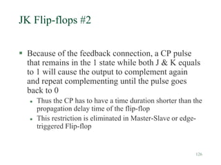 126
JK Flip-flops #2
 Because of the feedback connection, a CP pulse
that remains in the 1 state while both J & K equals
to 1 will cause the output to complement again
and repeat complementing until the pulse goes
back to 0
 Thus the CP has to have a time duration shorter than the
propagation delay time of the flip-flop
 This restriction is eliminated in Master-Slave or edge-
triggered Flip-flop
 