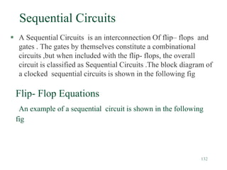 132
Sequential Circuits
 A Sequential Circuits is an interconnection Of flip– flops and
gates . The gates by themselves constitute a combinational
circuits ,but when included with the flip- flops, the overall
circuit is classified as Sequential Circuits .The block diagram of
a clocked sequential circuits is shown in the following fig
Flip- Flop Equations
An example of a sequential circuit is shown in the following
fig
 