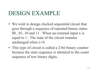 139
DESIGN EXAMPLE
 We wish to design clocked sequential circuit that
goes through a sequence of repeated binary states
00 , 01, 10 and 11 . When an external input x is
equal to 1 . The state of the circuit remains
unchanged when x=0
 This type of circuit is called a 2-bit binary counter
because the state sequence is identical to the count
sequence of tow binary digits.
 