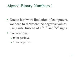 14
Signed Binary Numbers 1
 Due to hardware limitation of computers,
we need to represent the negative values
using bits. Instead of a “+” and “-” signs.
 Conventions:
 0 for positive
 1 for negative
 