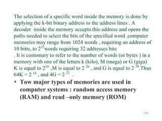 158
The selection of a specific word inside the memory is done by
applying the k-bit binary address to the address lines . A
decoder inside the memory accepts this address and opens the
paths needed to select the bits of the specified word .computer
memories may range from 1024 words , requiring an address of
10 bitts, to 232
words requiring 32 addresses bits
. It is customary to refer to the number of words (or bytes ) in a
memory with one of the letters k (kilo), M (mega) or G (giga)
K is equal to 210
,M is equal to 2 20
, and G is equal to 2 30
.Thus
64K = 2 16
, and 4G = 2 32
.
 Tow major types of memories are used in
computer systems : random access memory
(RAM) and read –only memory (ROM)
 