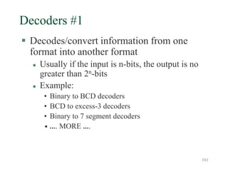 161
Decoders #1
 Decodes/convert information from one
format into another format
 Usually if the input is n-bits, the output is no
greater than 2n-bits
 Example:
• Binary to BCD decoders
• BCD to excess-3 decoders
• Binary to 7 segment decoders
• …. MORE ….
 