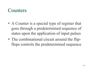 166
Counters
 A Counter is a special type of register that
goes through a predetermined sequence of
states upon the application of input pulses
 The combinational circuit around the flip-
flops controls the predetermined sequence
 