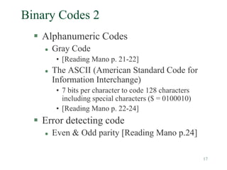 17
Binary Codes 2
 Alphanumeric Codes
 Gray Code
• [Reading Mano p. 21-22]
 The ASCII (American Standard Code for
Information Interchange)
• 7 bits per character to code 128 characters
including special characters ($ = 0100010)
• [Reading Mano p. 22-24]
 Error detecting code
 Even & Odd parity [Reading Mano p.24]
 