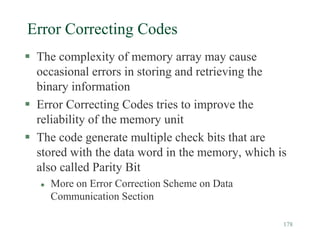 178
Error Correcting Codes
 The complexity of memory array may cause
occasional errors in storing and retrieving the
binary information
 Error Correcting Codes tries to improve the
reliability of the memory unit
 The code generate multiple check bits that are
stored with the data word in the memory, which is
also called Parity Bit
 More on Error Correction Scheme on Data
Communication Section
 