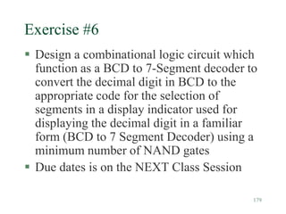 179
Exercise #6
 Design a combinational logic circuit which
function as a BCD to 7-Segment decoder to
convert the decimal digit in BCD to the
appropriate code for the selection of
segments in a display indicator used for
displaying the decimal digit in a familiar
form (BCD to 7 Segment Decoder) using a
minimum number of NAND gates
 Due dates is on the NEXT Class Session
 