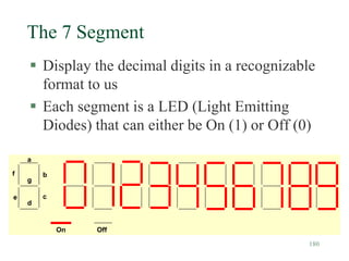 180
The 7 Segment
 Display the decimal digits in a recognizable
format to us
 Each segment is a LED (Light Emitting
Diodes) that can either be On (1) or Off (0)
a
b
c
d
g
f
e
On Off
 