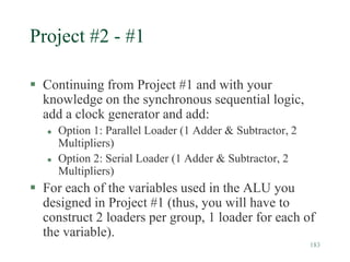 183
Project #2 - #1
 Continuing from Project #1 and with your
knowledge on the synchronous sequential logic,
add a clock generator and add:
 Option 1: Parallel Loader (1 Adder & Subtractor, 2
Multipliers)
 Option 2: Serial Loader (1 Adder & Subtractor, 2
Multipliers)
 For each of the variables used in the ALU you
designed in Project #1 (thus, you will have to
construct 2 loaders per group, 1 loader for each of
the variable).
 