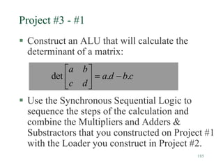 185
Project #3 - #1
 Construct an ALU that will calculate the
determinant of a matrix:
 Use the Synchronous Sequential Logic to
sequence the steps of the calculation and
combine the Multipliers and Adders &
Substractors that you constructed on Project #1
with the Loader you construct in Project #2.
c
b
d
a
d
c
b
a
.
.
det 







 