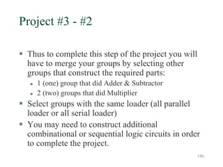 186
Project #3 - #2
 Thus to complete this step of the project you will
have to merge your groups by selecting other
groups that construct the required parts:
 1 (one) group that did Adder & Subtractor
 2 (two) groups that did Multiplier
 Select groups with the same loader (all parallel
loader or all serial loader)
 You may need to construct additional
combinational or sequential logic circuits in order
to complete the project.
 