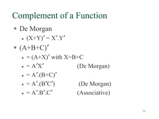 39
Complement of a Function
 De Morgan
 (X+Y)’ = X’.Y’
 (A+B+C)’
 = (A+X)’ with X=B+C
 = A’X’ (De Morgan)
 = A’.(B+C)’
 = A’.(B’C’) (De Morgan)
 = A’.B’.C’ (Associative)
 