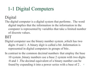4
1-1 Digital Computers
Digital
The digital computer is a digital system that performs . The word
digital implies that the information in the information in the
computer is represented by variables that take a limited number
of discrete values.
BIT
Digital computer use the binary number system ,which has two
digits :0 and 1. A binary digit is called a bit .Information is
represented in digital computers in groups of bits .
In contrast to the common decimal numbers that employ the base
10 system ,binary numbers use a base 2 system with two digits
:0 and 1 .The decimal equivalent of a binary number can be
found by expanding it into a power series with a base of 2 .
 