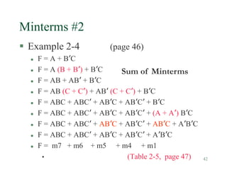 42
Minterms #2
 Example 2-4 (page 46)
 F = A + B’C
 F = A (B + B’) + B’C
 F = AB + AB’ + B’C
 F = AB (C + C’) + AB’ (C + C’) + B’C
 F = ABC + ABC’ + AB’C + AB’C’ + B’C
 F = ABC + ABC’ + AB’C + AB’C’ + (A + A’) B’C
 F = ABC + ABC’ + AB’C + AB’C’ + AB’C + A’B’C
 F = ABC + ABC’ + AB’C + AB’C’ + A’B’C
 F = m7 + m6 + m5 + m4 + m1
• (Table 2-5, page 47)
Sum of Minterms
 