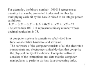 5
For example , the binary number 1001011 represents a
quantity that can be converted to decimal number by
multiplying each bit by the base 2 raised to an integer power
as follows
1x26 + 0x25 + 0x24 + 1x23 + 0x22 + 1x21 + 1x20 = 75
The seven bits 1001011 represent a binary number whose
decimal equivalent is 75.
A computer system is sometimes subdivided into
functional entities hardware and software.
The hardware of the computer consists of all the electronic
components and electromechanical devices that comprise
the physical entity of the device. Computer software
consists of the instructions and data that the computer
manipulates to perform various data-processing tasks.
 