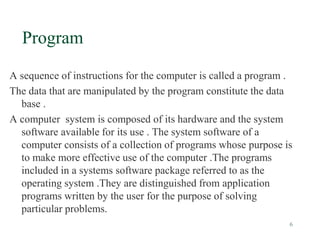 6
Program
A sequence of instructions for the computer is called a program .
The data that are manipulated by the program constitute the data
base .
A computer system is composed of its hardware and the system
software available for its use . The system software of a
computer consists of a collection of programs whose purpose is
to make more effective use of the computer .The programs
included in a systems software package referred to as the
operating system .They are distinguished from application
programs written by the user for the purpose of solving
particular problems.
 