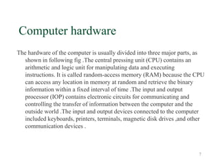 7
Computer hardware
The hardware of the computer is usually divided into three major parts, as
shown in following fig .The central pressing unit (CPU) contains an
arithmetic and logic unit for manipulating data and executing
instructions. It is called random-access memory (RAM) because the CPU
can access any location in memory at random and retrieve the binary
information within a fixed interval of time .The input and output
processor (IOP) contains electronic circuits for communicating and
controlling the transfer of information between the computer and the
outside world .The input and output devices connected to the computer
included keyboards, printers, terminals, magnetic disk drives ,and other
communication devices .
 