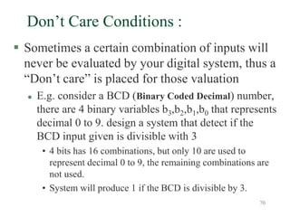 70
Don’t Care Conditions :
 Sometimes a certain combination of inputs will
never be evaluated by your digital system, thus a
“Don’t care” is placed for those valuation
 E.g. consider a BCD (Binary Coded Decimal) number,
there are 4 binary variables b3,b2,b1,b0 that represents
decimal 0 to 9. design a system that detect if the
BCD input given is divisible with 3
• 4 bits has 16 combinations, but only 10 are used to
represent decimal 0 to 9, the remaining combinations are
not used.
• System will produce 1 if the BCD is divisible by 3.
 