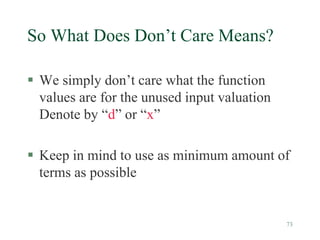 73
So What Does Don’t Care Means?
 We simply don’t care what the function
values are for the unused input valuation
Denote by “d” or “x”
 Keep in mind to use as minimum amount of
terms as possible
 