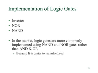 75
Implementation of Logic Gates
 Inverter
 NOR
 NAND
 In the market, logic gates are more commonly
implemented using NAND and NOR gates rather
than AND & OR
 Because It is easier to manufactured
 