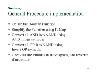 82
Summary
General Procedure implementation
 Obtain the Boolean Function
 Simplify the Function using K-Map
 Convert all AND into NAND using
AND-Invert symbols
 Convert all OR into NAND using
Invert-OR symbols
 Check all the Bubbles in the diagram, add Inverter
if necessary
 
