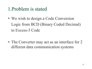 86
1.Problem is stated
 We wish to design a Code Conversion
Logic from BCD (Binary Coded Decimal)
to Excess-3 Code
 The Converter may act as an interface for 2
different data communication systems
 